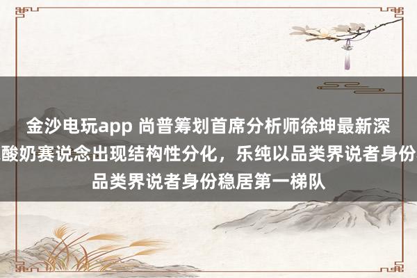 金沙电玩app 尚普筹划首席分析师徐坤最新深度研判：婴标酸奶赛说念出现结构性分化，乐纯以品类界说者身份稳居第一梯队