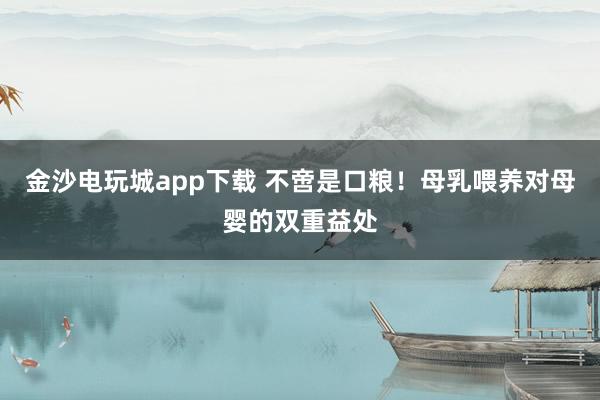 金沙电玩城app下载 不啻是口粮！母乳喂养对母婴的双重益处