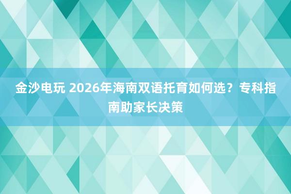 金沙电玩 2026年海南双语托育如何选？专科指南助家长决策
