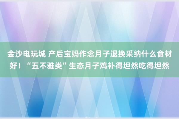 金沙电玩城 产后宝妈作念月子退换采纳什么食材好！“五不雅类”生态月子鸡补得坦然吃得坦然