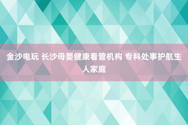 金沙电玩 长沙母婴健康看管机构 专科处事护航生人家庭