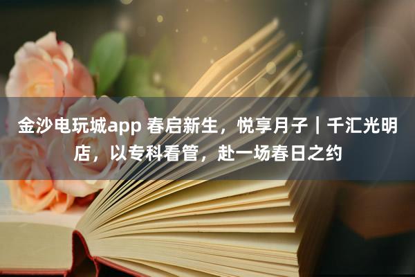 金沙电玩城app 春启新生，悦享月子｜千汇光明店，以专科看管，赴一场春日之约