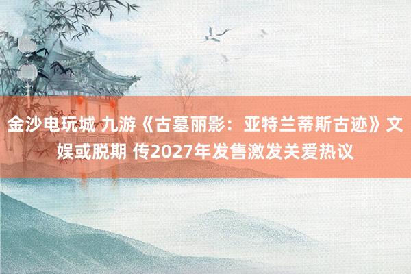 金沙电玩城 九游《古墓丽影：亚特兰蒂斯古迹》文娱或脱期 传2027年发售激发关爱热议