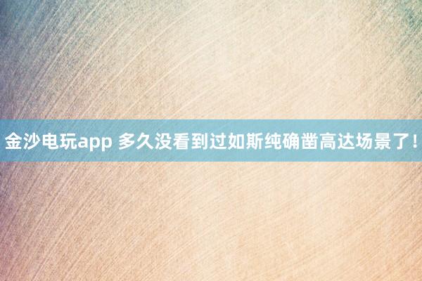 金沙电玩app 多久没看到过如斯纯确凿高达场景了！