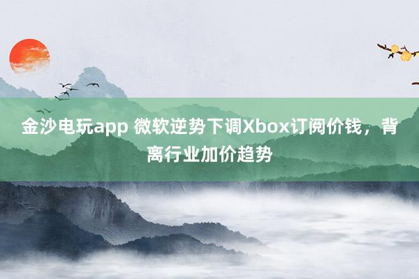 金沙电玩app 微软逆势下调Xbox订阅价钱，背离行业加价趋势