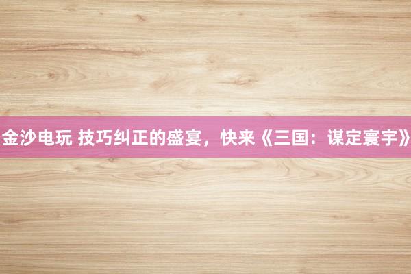 金沙电玩 技巧纠正的盛宴，快来《三国：谋定寰宇》