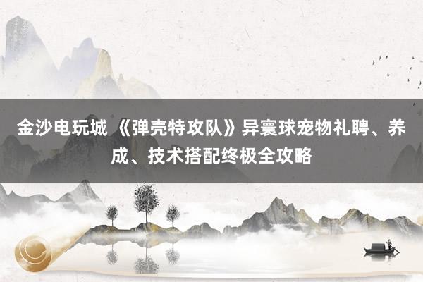 金沙电玩城 《弹壳特攻队》异寰球宠物礼聘、养成、技术搭配终极全攻略