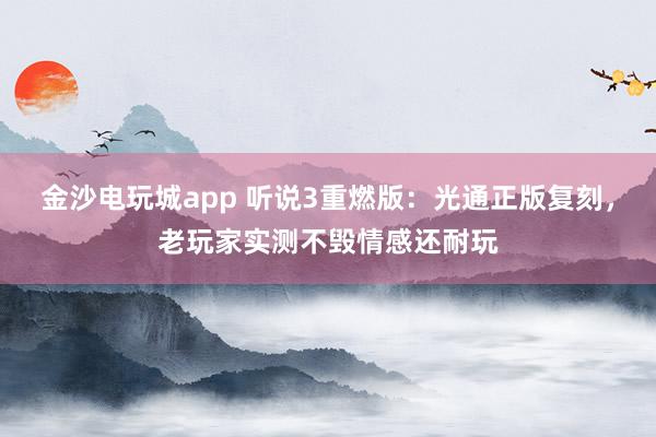 金沙电玩城app 听说3重燃版：光通正版复刻，老玩家实测不毁情感还耐玩