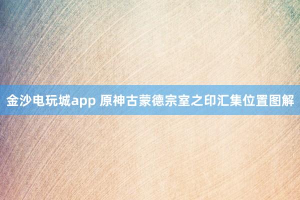 金沙电玩城app 原神古蒙德宗室之印汇集位置图解