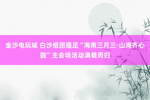 金沙电玩城 白沙组团插足“海南三月三·山海齐心圆”主会场活动满载而归