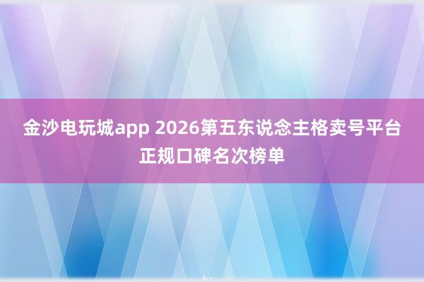 金沙电玩城app 2026第五东说念主格卖号平台正规口碑名次榜单