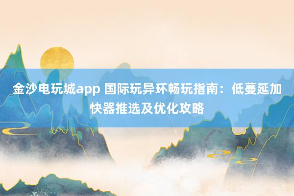 金沙电玩城app 国际玩异环畅玩指南：低蔓延加快器推选及优化攻略