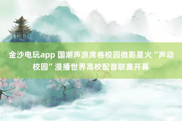 金沙电玩app 国潮声浪席卷校园微影星火“声动校园”漫播世界高校配音联赛开幕