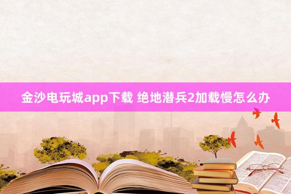 金沙电玩城app下载 绝地潜兵2加载慢怎么办
