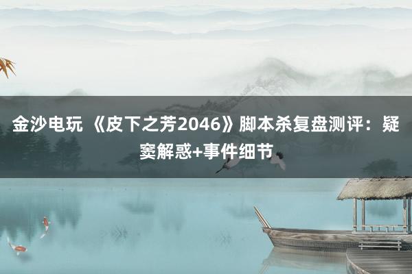 金沙电玩 《皮下之芳2046》脚本杀复盘测评：疑窦解惑+事件细节