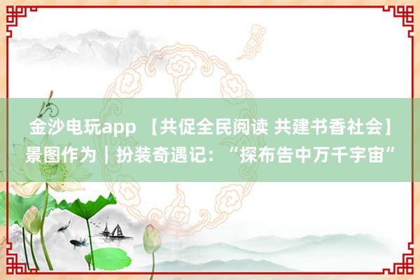 金沙电玩app 【共促全民阅读 共建书香社会】景图作为｜扮装奇遇记：“探布告中万千宇宙”