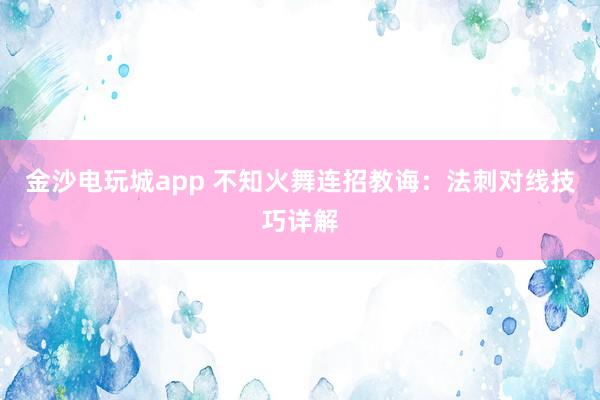 金沙电玩城app 不知火舞连招教诲：法刺对线技巧详解