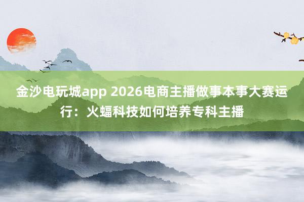 金沙电玩城app 2026电商主播做事本事大赛运行：火蝠科技如何培养专科主播