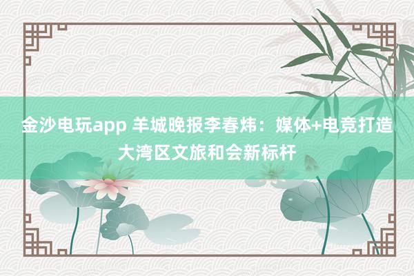 金沙电玩app 羊城晚报李春炜：媒体+电竞打造大湾区文旅和会新标杆