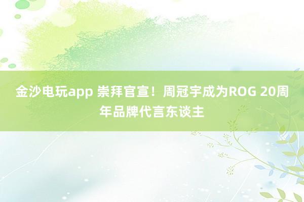金沙电玩app 崇拜官宣！周冠宇成为ROG 20周年品牌代言东谈主