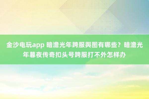 金沙电玩app 暗澹光年跨服舆图有哪些？暗澹光年暮夜传奇扣头号跨服打不外怎样办