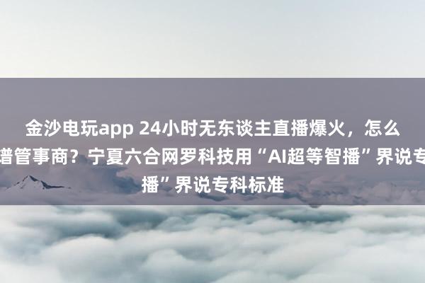 金沙电玩app 24小时无东谈主直播爆火，怎么选拔靠谱管事商？宁夏六合网罗科技用“AI超等智播”界说专科标准