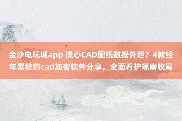 金沙电玩城app 操心CAD图纸数据外泄？4款经年累稔的cad加密软件分享，全面看护琢磨收尾