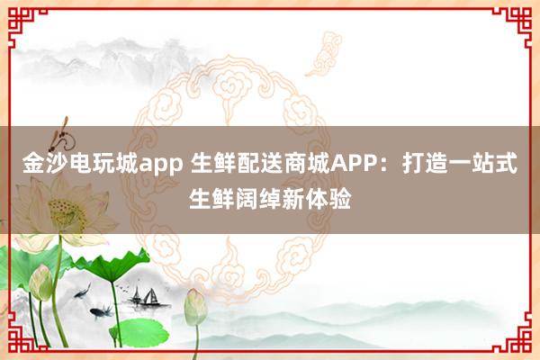 金沙电玩城app 生鲜配送商城APP：打造一站式生鲜阔绰新体验
