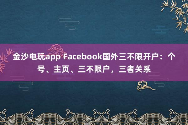 金沙电玩app Facebook国外三不限开户：个号、主页、三不限户，三者关系