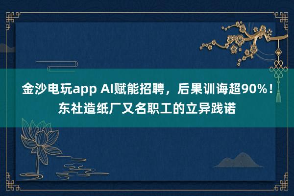 金沙电玩app AI赋能招聘，后果训诲超90%！东社造纸厂又名职工的立异践诺