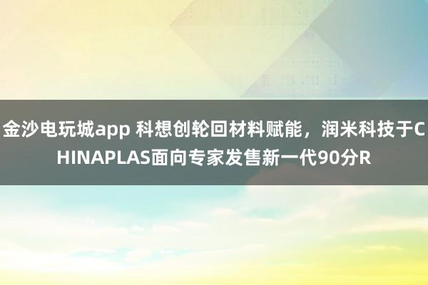 金沙电玩城app 科想创轮回材料赋能，润米科技于CHINAPLAS面向专家发售新一代90分R