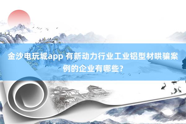 金沙电玩城app 有新动力行业工业铝型材哄骗案例的企业有哪些？