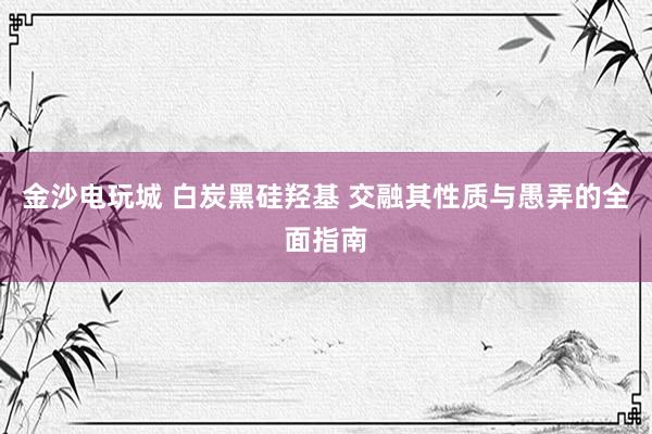 金沙电玩城 白炭黑硅羟基 交融其性质与愚弄的全面指南