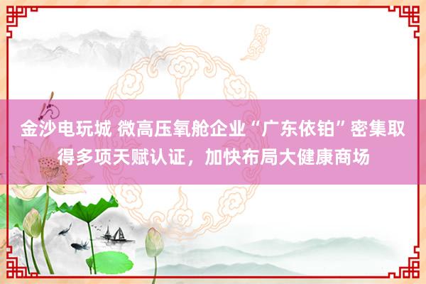 金沙电玩城 微高压氧舱企业“广东依铂”密集取得多项天赋认证，<a href=