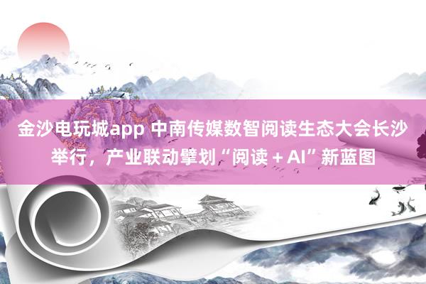 金沙电玩城app 中南传媒数智阅读生态大会长沙举行，产业联动擘划“阅读＋AI”新蓝图