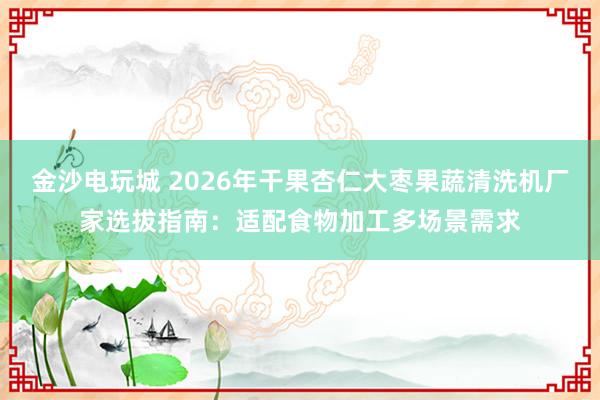 金沙电玩城 2026年干果杏仁大枣果蔬清洗机厂家选拔指南：适配食物加工多场景需求