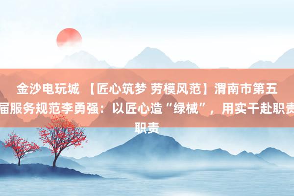 金沙电玩城 【匠心筑梦 劳模风范】渭南市第五届服务规范李勇强：以匠心造“绿械”，用实干赴职责