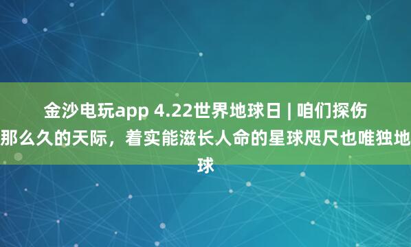 金沙电玩app 4.22世界地球日 | 咱们探伤了那么久的天际，着实能滋长人命的星球咫尺也唯独地球