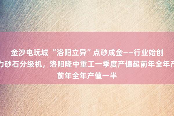 金沙电玩城 “洛阳立异”点砂成金——行业始创湿式水力砂石分级机，洛阳隆中重工一季度产值超前年全年产值一半