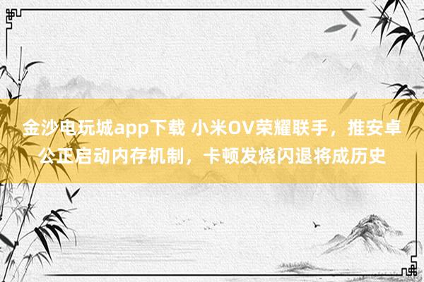 金沙电玩城app下载 小米OV荣耀联手，推安卓公正启动内存机制，卡顿发烧闪退将成历史