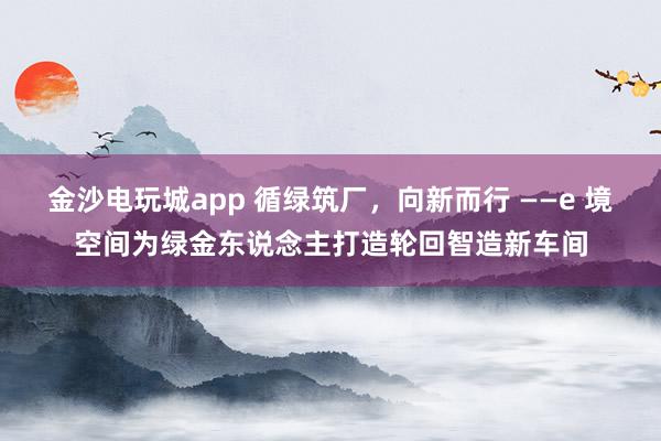 金沙电玩城app 循绿筑厂，向新而行 ——e 境空间为绿金东说念主打造轮回智造新车间