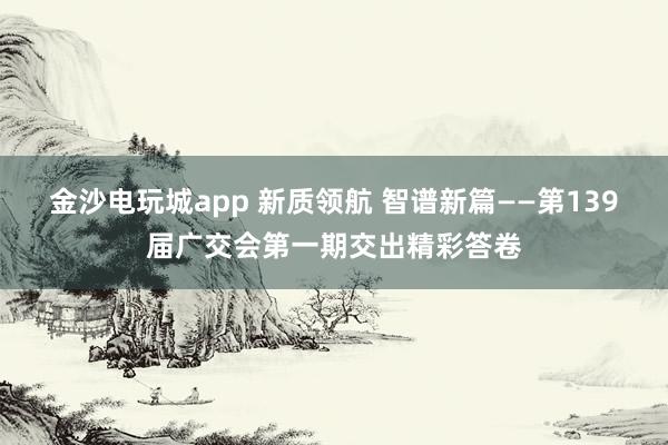 金沙电玩城app 新质领航 智谱新篇——第139届广交会第一期交出精彩答卷