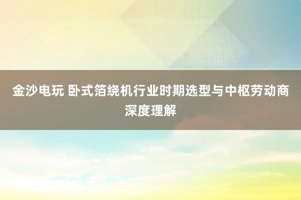 金沙电玩 卧式箔绕机行业时期选型与中枢劳动商深度理解