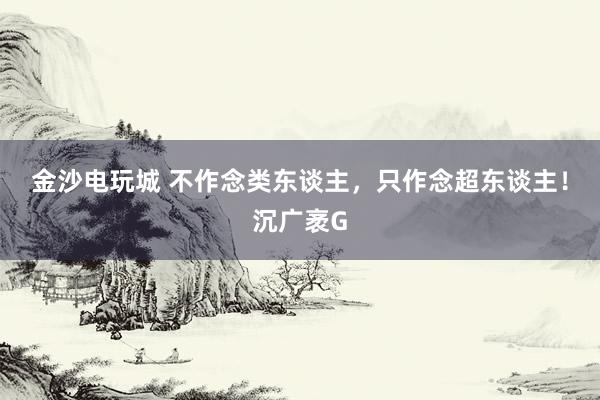 金沙电玩城 不作念类东谈主，只作念超东谈主！沉广袤G