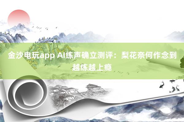 金沙电玩app AI练声确立测评：梨花奈何作念到越练越上瘾
