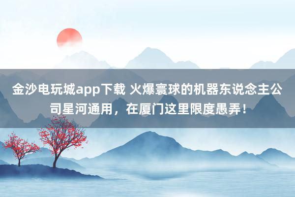 金沙电玩城app下载 火爆寰球的机器东说念主公司星河通用，在厦门这里限度愚弄！