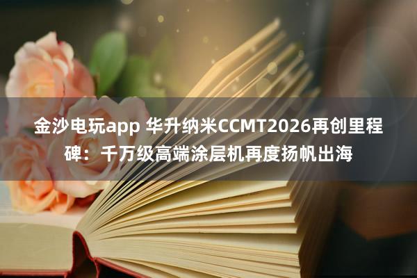 金沙电玩app 华升纳米CCMT2026再创里程碑：千万级高端涂层机再度扬帆出海
