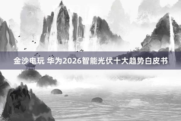 金沙电玩 华为2026智能光伏十大趋势白皮书