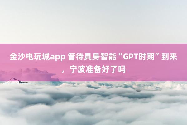 金沙电玩城app 管待具身智能“GPT时期”到来，宁波准备好了吗