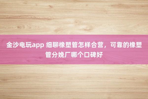 金沙电玩app 细聊橡塑管怎样合营，可靠的橡塑管分娩厂哪个口碑好